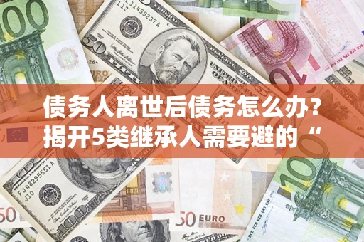 武汉债务人离世后债务怎么办？揭开5类继承人需要避的“坑”