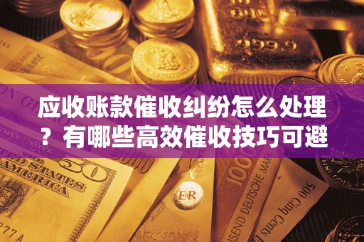 武汉应收账款催收纠纷怎么处理？有哪些高效催收技巧可避免坏账？